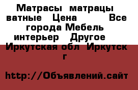 Матрасы (матрацы) ватные › Цена ­ 599 - Все города Мебель, интерьер » Другое   . Иркутская обл.,Иркутск г.